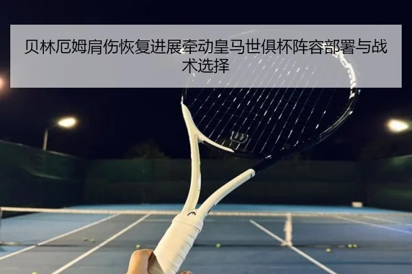 贝林厄姆肩伤恢复进展牵动皇马世俱杯阵容部署与战术选择