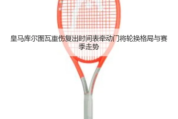皇马库尔图瓦重伤复出时间表牵动门将轮换格局与赛季走势