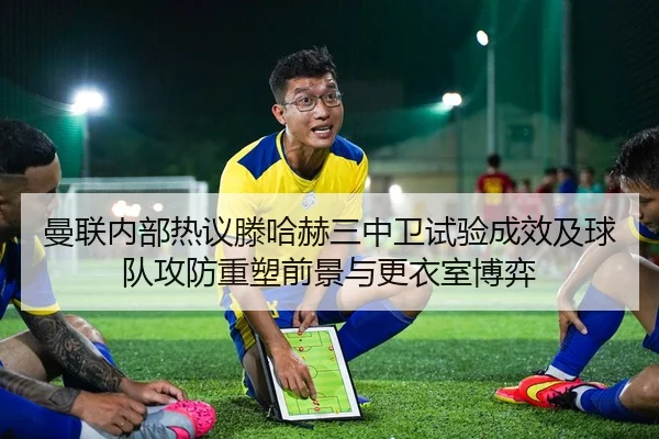 曼联内部热议滕哈赫三中卫试验成效及球队攻防重塑前景与更衣室博弈