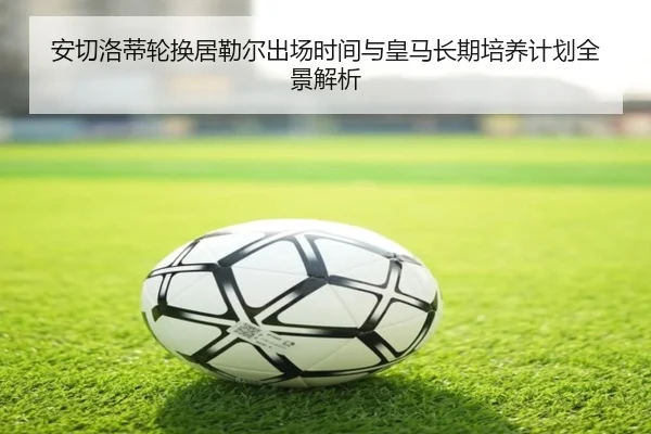 安切洛蒂轮换居勒尔出场时间与皇马长期培养计划全景解析