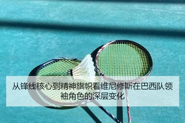 从锋线核心到精神旗帜看维尼修斯在巴西队领袖角色的深层变化