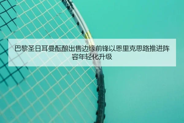 巴黎圣日耳曼酝酿出售边缘前锋以恩里克思路推进阵容年轻化升级